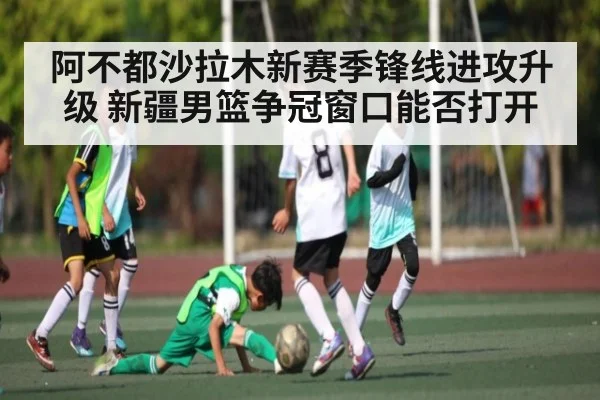 阿不都沙拉木新赛季锋线进攻升级 新疆男篮争冠窗口能否打开